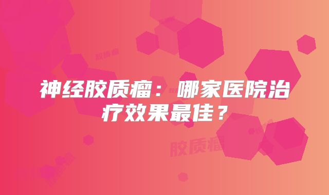 神经胶质瘤：哪家医院治疗效果最佳？