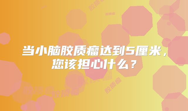 当小脑胶质瘤达到5厘米，您该担心什么？