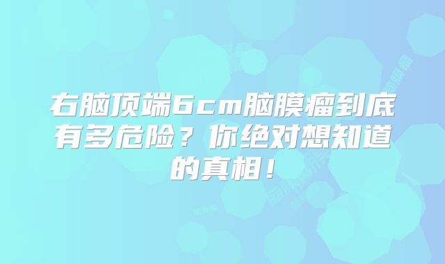 右脑顶端6cm脑膜瘤到底有多危险？你绝对想知道的真相！
