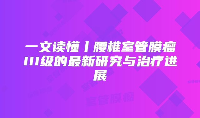 一文读懂丨腰椎室管膜瘤III级的最新研究与治疗进展