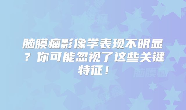 脑膜瘤影像学表现不明显？你可能忽视了这些关键特征！