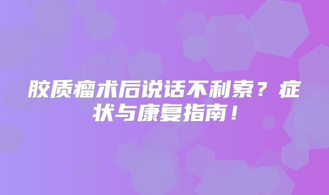 胶质瘤术后说话不利索？症状与康复指南！
