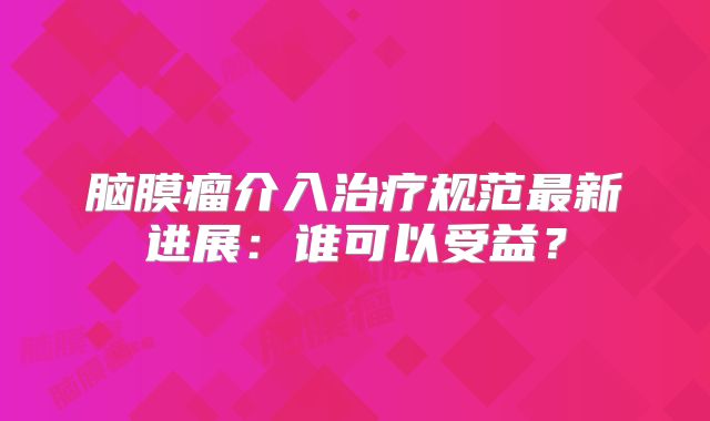 脑膜瘤介入治疗规范最新进展：谁可以受益？