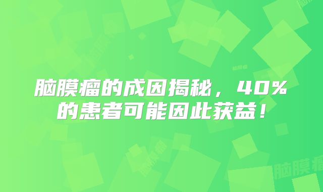 脑膜瘤的成因揭秘，40%的患者可能因此获益！
