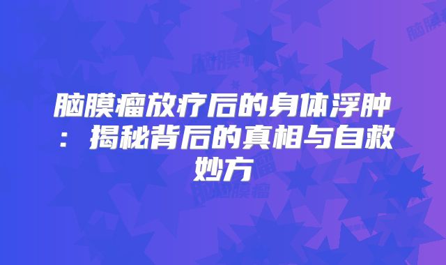 脑膜瘤放疗后的身体浮肿：揭秘背后的真相与自救妙方