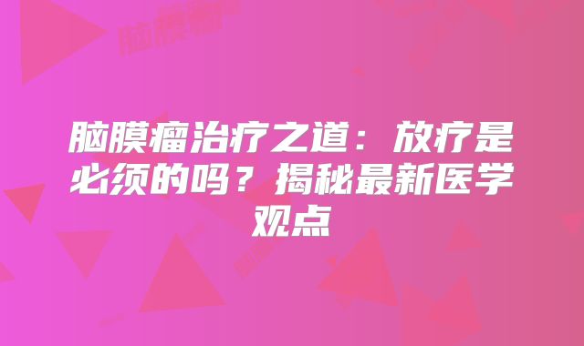 脑膜瘤治疗之道：放疗是必须的吗？揭秘最新医学观点