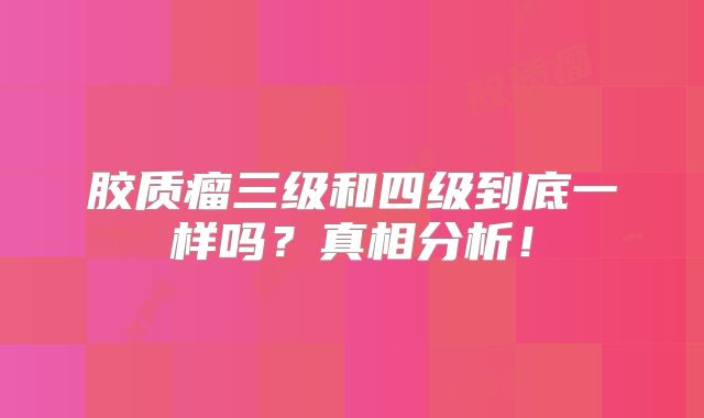 胶质瘤三级和四级到底一样吗？真相分析！