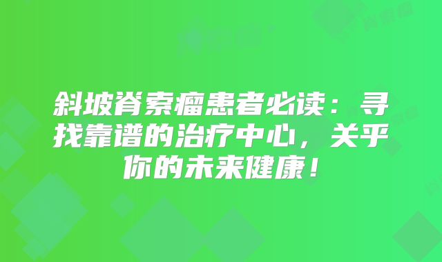 斜坡脊索瘤患者必读：寻找靠谱的治疗中心，关乎你的未来健康！