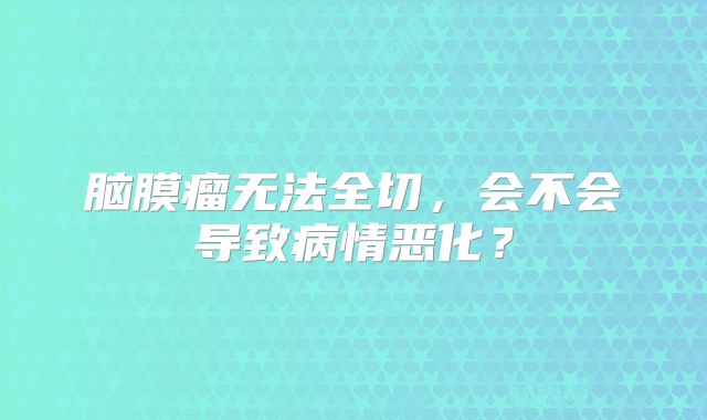 脑膜瘤无法全切，会不会导致病情恶化？