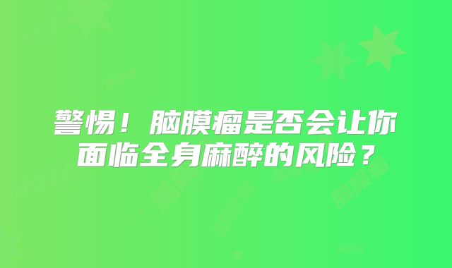 警惕！脑膜瘤是否会让你面临全身麻醉的风险？
