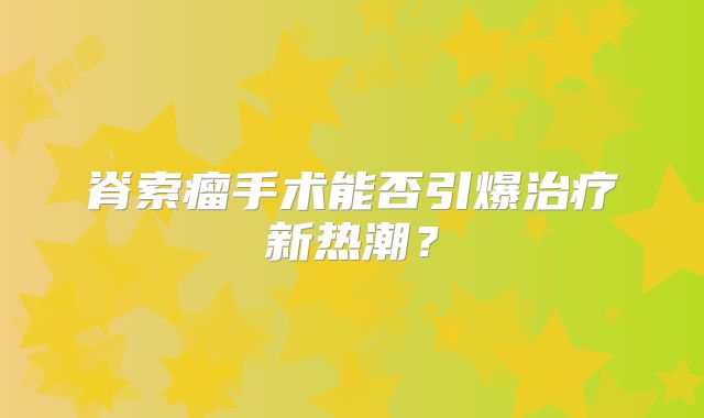 脊索瘤手术能否引爆治疗新热潮？