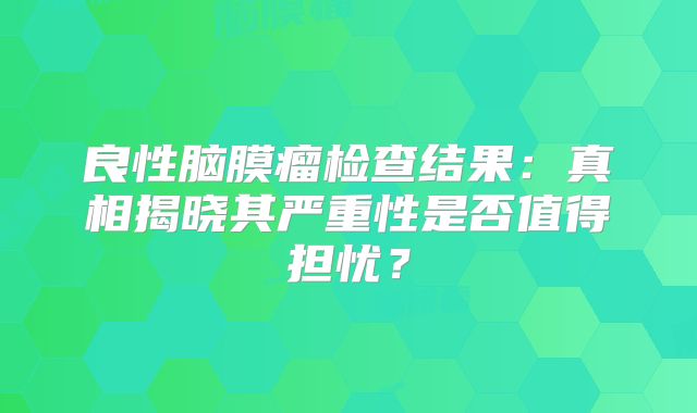 良性脑膜瘤检查结果：真相揭晓其严重性是否值得担忧？
