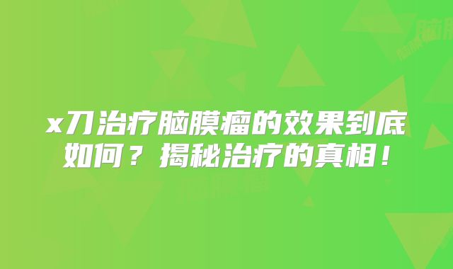 x刀治疗脑膜瘤的效果到底如何？揭秘治疗的真相！