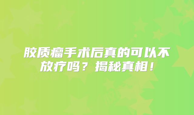 胶质瘤手术后真的可以不放疗吗？揭秘真相！