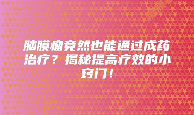 脑膜瘤竟然也能通过成药治疗？揭秘提高疗效的小窍门！