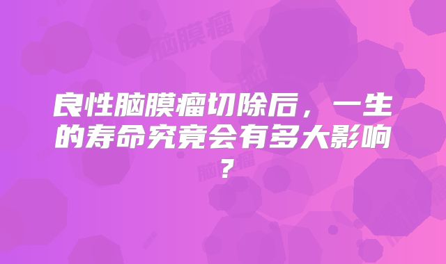 良性脑膜瘤切除后，一生的寿命究竟会有多大影响？
