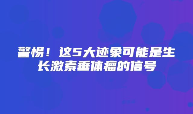 警惕！这5大迹象可能是生长激素垂体瘤的信号