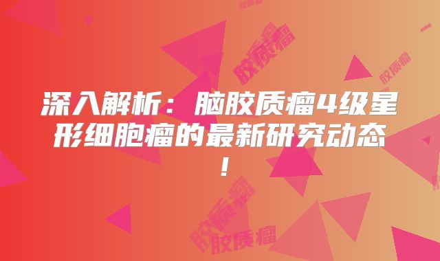 深入解析：脑胶质瘤4级星形细胞瘤的最新研究动态！