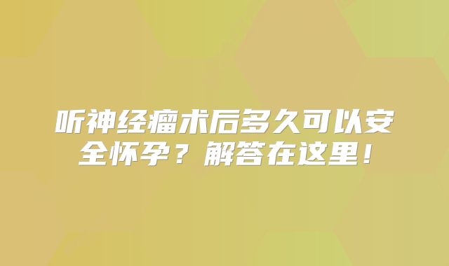 听神经瘤术后多久可以安全怀孕？解答在这里！