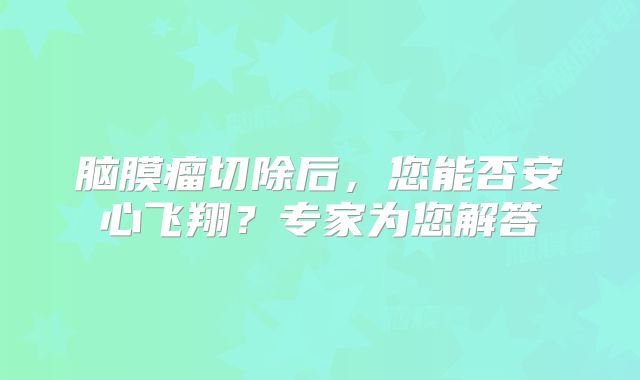 脑膜瘤切除后，您能否安心飞翔？专家为您解答