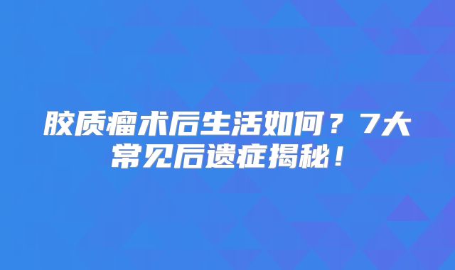 胶质瘤术后生活如何？7大常见后遗症揭秘！