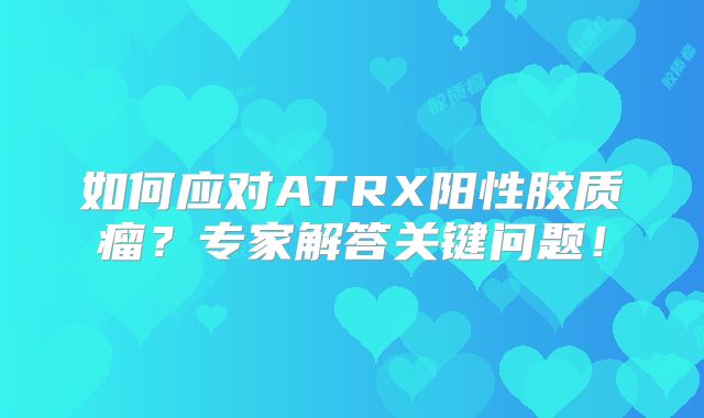 如何应对ATRX阳性胶质瘤？专家解答关键问题！