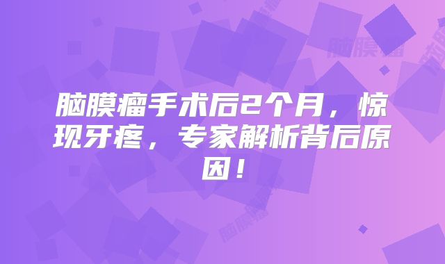 脑膜瘤手术后2个月，惊现牙疼，专家解析背后原因！