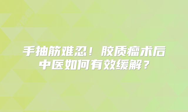 手抽筋难忍！胶质瘤术后中医如何有效缓解？
