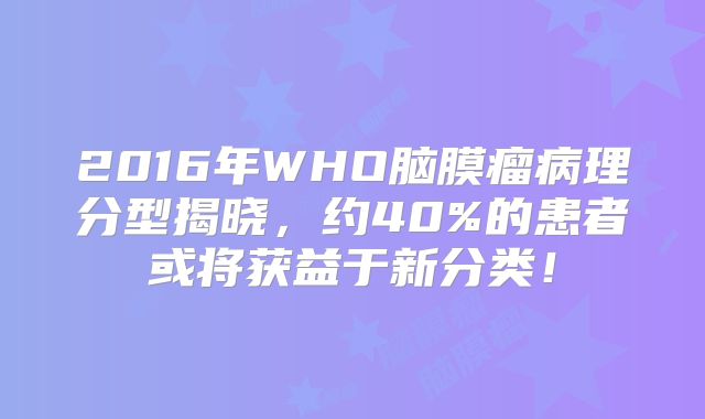 2016年WHO脑膜瘤病理分型揭晓，约40%的患者或将获益于新分类！
