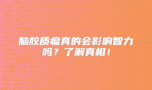 脑胶质瘤真的会影响智力吗？了解真相！