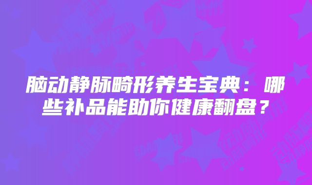 脑动静脉畸形养生宝典：哪些补品能助你健康翻盘？