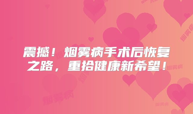 震撼！烟雾病手术后恢复之路，重拾健康新希望！