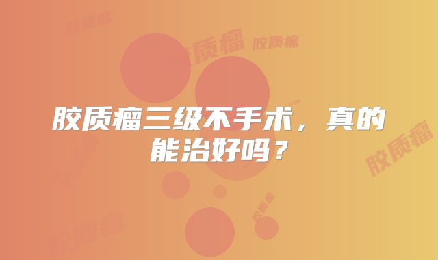 胶质瘤三级不手术，真的能治好吗？