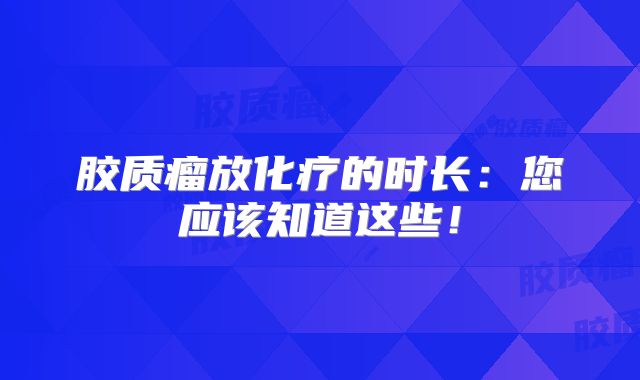 胶质瘤放化疗的时长：您应该知道这些！