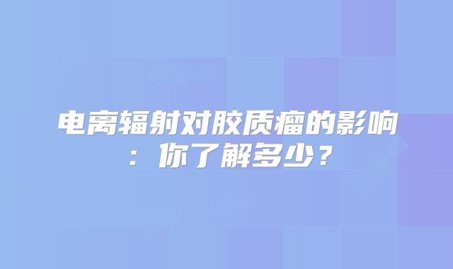 电离辐射对胶质瘤的影响：你了解多少？