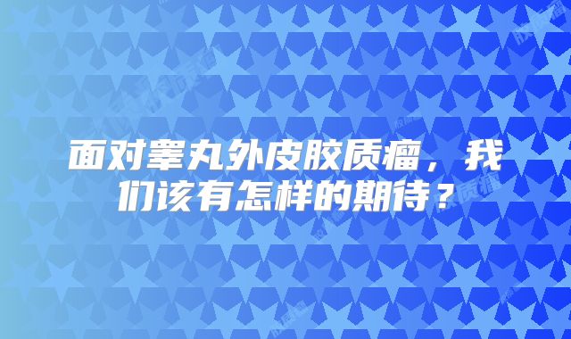 面对睾丸外皮胶质瘤，我们该有怎样的期待？