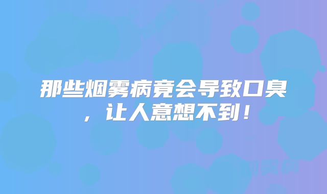 那些烟雾病竟会导致口臭，让人意想不到！