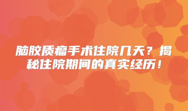 脑胶质瘤手术住院几天？揭秘住院期间的真实经历！