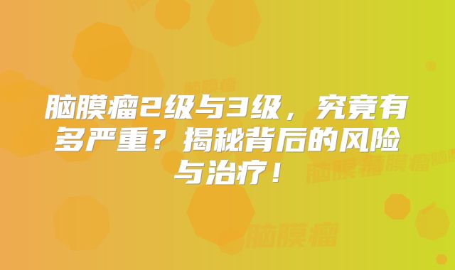 脑膜瘤2级与3级，究竟有多严重？揭秘背后的风险与治疗！