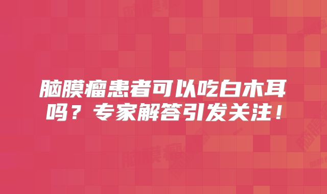 脑膜瘤患者可以吃白木耳吗？专家解答引发关注！