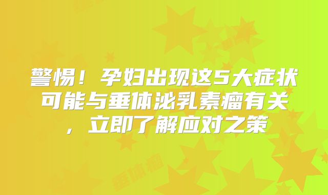 警惕！孕妇出现这5大症状可能与垂体泌乳素瘤有关，立即了解应对之策