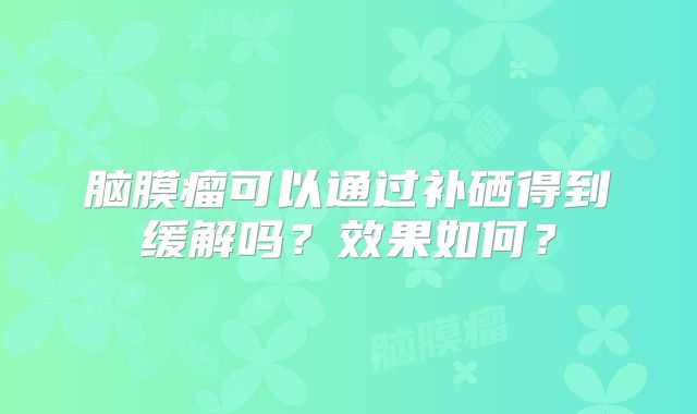 脑膜瘤可以通过补硒得到缓解吗？效果如何？