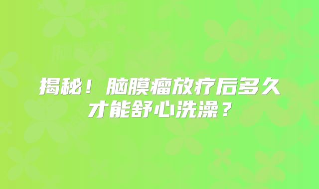 揭秘！脑膜瘤放疗后多久才能舒心洗澡？