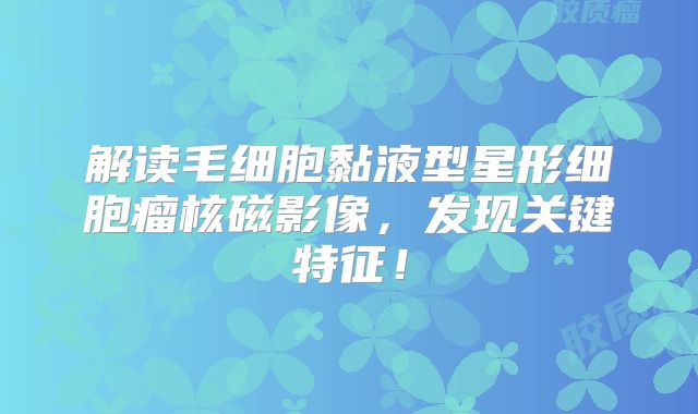 解读毛细胞黏液型星形细胞瘤核磁影像，发现关键特征！