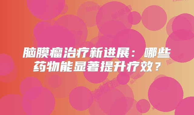 脑膜瘤治疗新进展：哪些药物能显著提升疗效？
