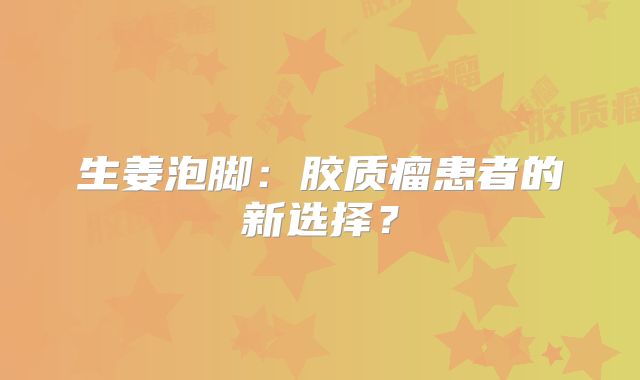 生姜泡脚：胶质瘤患者的新选择？