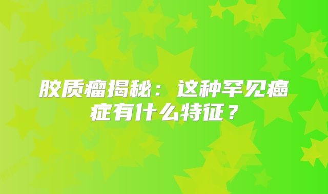 胶质瘤揭秘：这种罕见癌症有什么特征？