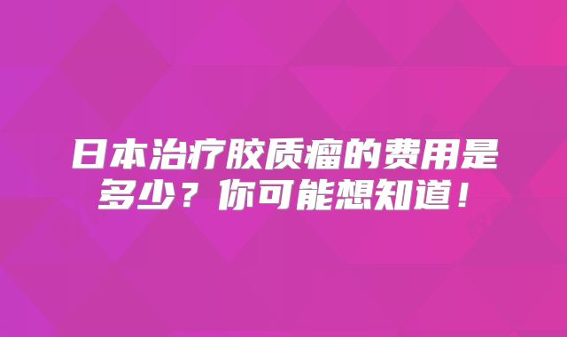 日本治疗胶质瘤的费用是多少？你可能想知道！