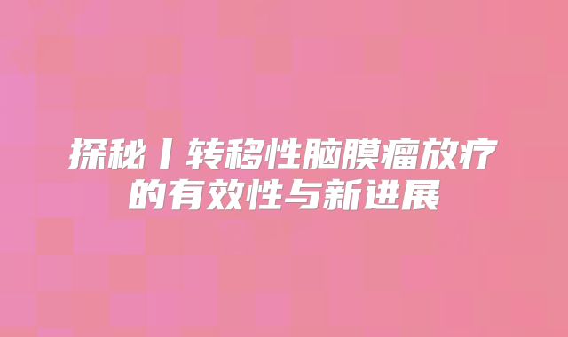 探秘丨转移性脑膜瘤放疗的有效性与新进展