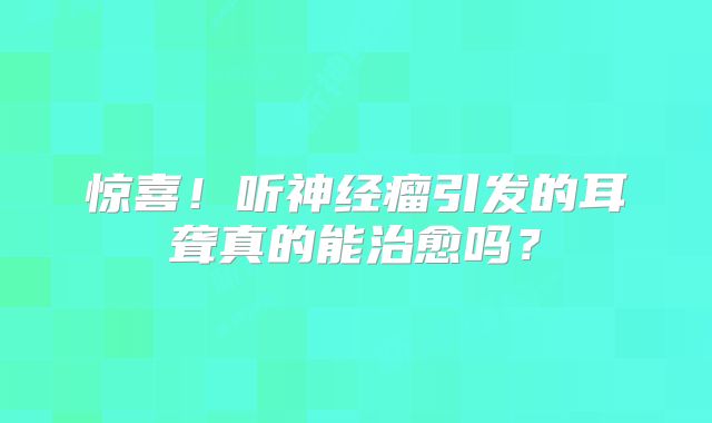 惊喜！听神经瘤引发的耳聋真的能治愈吗？